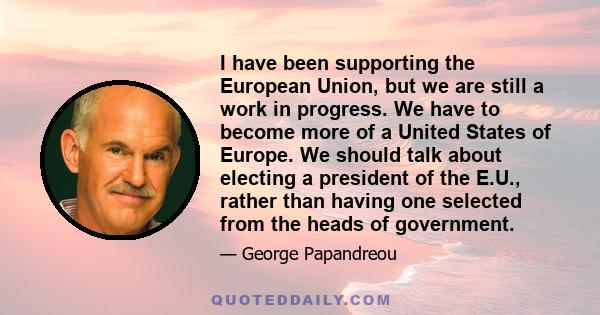 I have been supporting the European Union, but we are still a work in progress. We have to become more of a United States of Europe. We should talk about electing a president of the E.U., rather than having one selected 