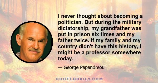 I never thought about becoming a politician. But during the military dictatorship, my grandfather was put in prison six times and my father twice. If my family and my country didn't have this history, I might be a