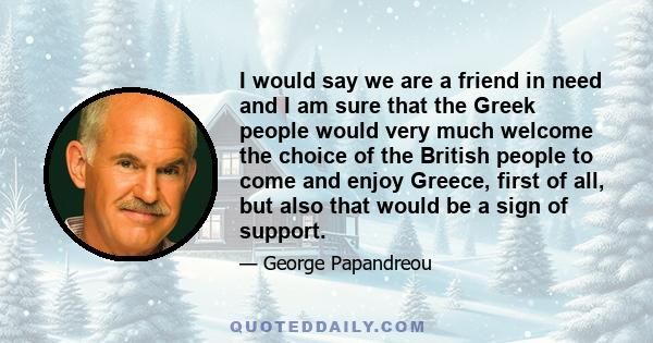 I would say we are a friend in need and I am sure that the Greek people would very much welcome the choice of the British people to come and enjoy Greece, first of all, but also that would be a sign of support.