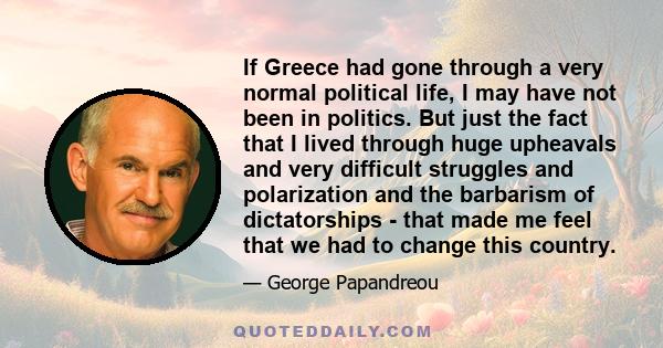 If Greece had gone through a very normal political life, I may have not been in politics. But just the fact that I lived through huge upheavals and very difficult struggles and polarization and the barbarism of