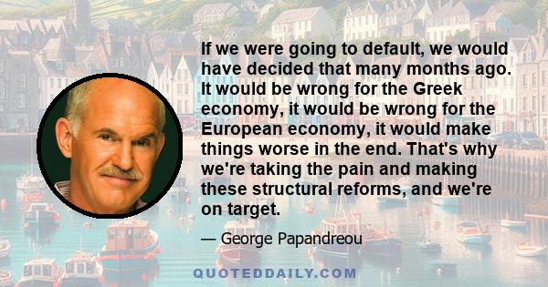 If we were going to default, we would have decided that many months ago. It would be wrong for the Greek economy, it would be wrong for the European economy, it would make things worse in the end. That's why we're