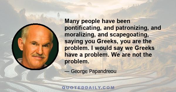 Many people have been pontificating, and patronizing, and moralizing, and scapegoating, saying you Greeks, you are the problem. I would say we Greeks have a problem. We are not the problem.