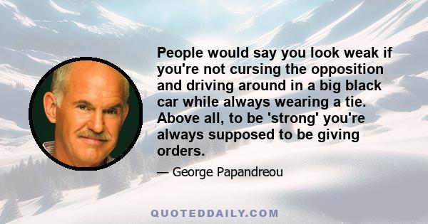 People would say you look weak if you're not cursing the opposition and driving around in a big black car while always wearing a tie. Above all, to be 'strong' you're always supposed to be giving orders.