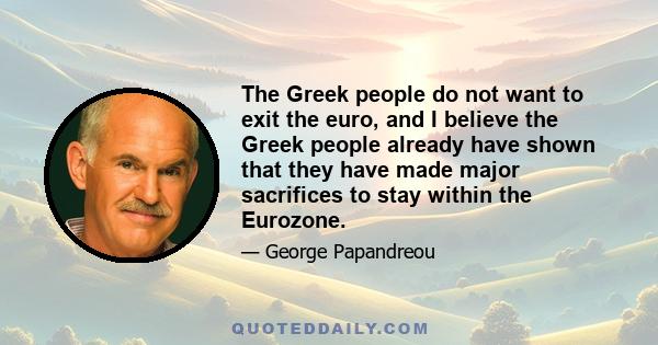 The Greek people do not want to exit the euro, and I believe the Greek people already have shown that they have made major sacrifices to stay within the Eurozone.