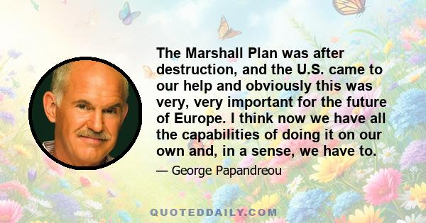 The Marshall Plan was after destruction, and the U.S. came to our help and obviously this was very, very important for the future of Europe. I think now we have all the capabilities of doing it on our own and, in a