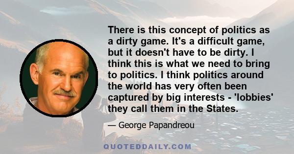 There is this concept of politics as a dirty game. It's a difficult game, but it doesn't have to be dirty. I think this is what we need to bring to politics. I think politics around the world has very often been