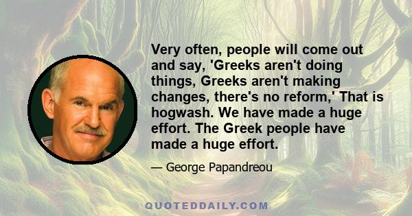 Very often, people will come out and say, 'Greeks aren't doing things, Greeks aren't making changes, there's no reform,' That is hogwash. We have made a huge effort. The Greek people have made a huge effort.