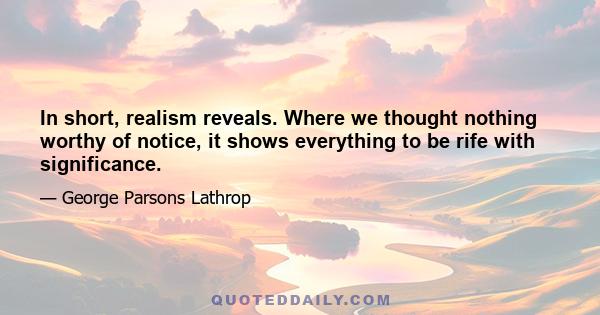 In short, realism reveals. Where we thought nothing worthy of notice, it shows everything to be rife with significance.