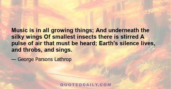 Music is in all growing things; And underneath the silky wings Of smallest insects there is stirred A pulse of air that must be heard; Earth's silence lives, and throbs, and sings.