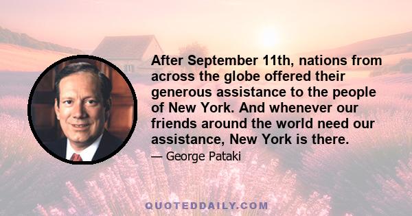 After September 11th, nations from across the globe offered their generous assistance to the people of New York. And whenever our friends around the world need our assistance, New York is there.