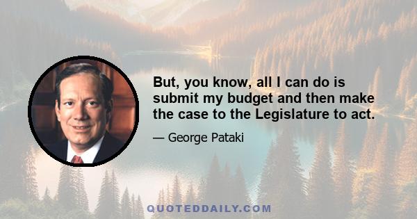 But, you know, all I can do is submit my budget and then make the case to the Legislature to act.