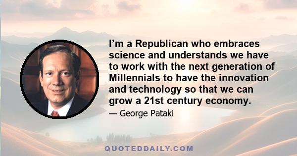 I’m a Republican who embraces science and understands we have to work with the next generation of Millennials to have the innovation and technology so that we can grow a 21st century economy.