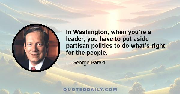 In Washington, when you’re a leader, you have to put aside partisan politics to do what’s right for the people.