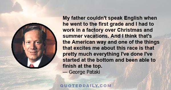 My father couldn't speak English when he went to the first grade and I had to work in a factory over Christmas and summer vacations. And I think that's the American way and one of the things that excites me about this