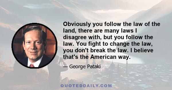 Obviously you follow the law of the land, there are many laws I disagree with, but you follow the law. You fight to change the law, you don't break the law. I believe that's the American way.