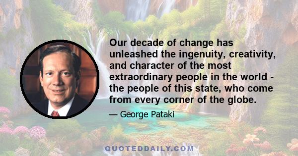 Our decade of change has unleashed the ingenuity, creativity, and character of the most extraordinary people in the world - the people of this state, who come from every corner of the globe.