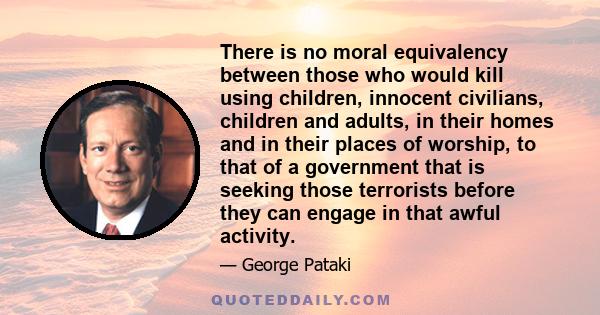 There is no moral equivalency between those who would kill using children, innocent civilians, children and adults, in their homes and in their places of worship, to that of a government that is seeking those terrorists 