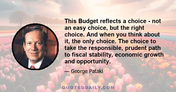 This Budget reflects a choice - not an easy choice, but the right choice. And when you think about it, the only choice. The choice to take the responsible, prudent path to fiscal stability, economic growth and