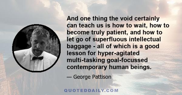 And one thing the void certainly can teach us is how to wait, how to become truly patient, and how to let go of superfluous intellectual baggage - all of which is a good lesson for hyper-agitated multi-tasking