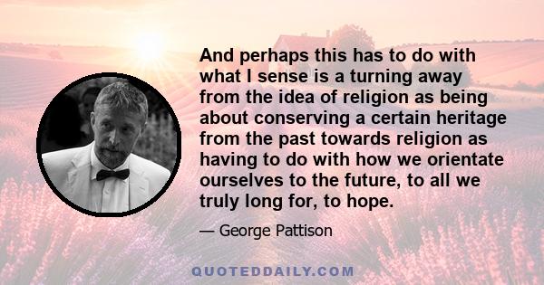 And perhaps this has to do with what I sense is a turning away from the idea of religion as being about conserving a certain heritage from the past towards religion as having to do with how we orientate ourselves to the 