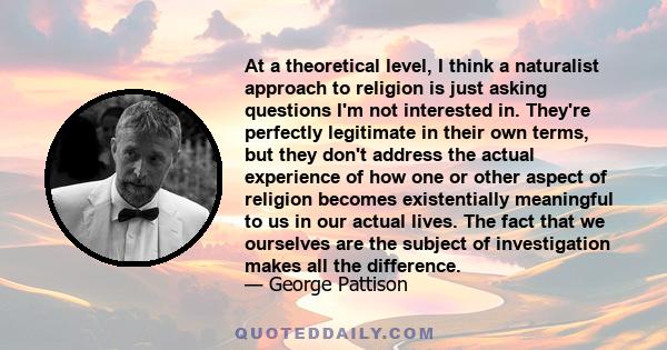 At a theoretical level, I think a naturalist approach to religion is just asking questions I'm not interested in. They're perfectly legitimate in their own terms, but they don't address the actual experience of how one