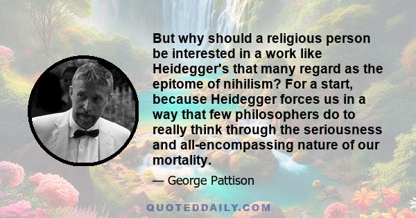 But why should a religious person be interested in a work like Heidegger's that many regard as the epitome of nihilism? For a start, because Heidegger forces us in a way that few philosophers do to really think through