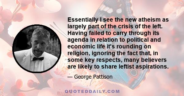 Essentially I see the new atheism as largely part of the crisis of the left. Having failed to carry through its agenda in relation to political and economic life it's rounding on religion, ignoring the fact that, in