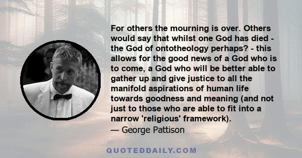 For others the mourning is over. Others would say that whilst one God has died - the God of ontotheology perhaps? - this allows for the good news of a God who is to come, a God who will be better able to gather up and