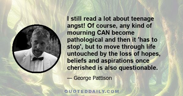 I still read a lot about teenage angst! Of course, any kind of mourning CAN become pathological and then it 'has to stop', but to move through life untouched by the loss of hopes, beliefs and aspirations once cherished