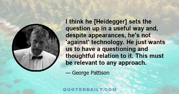 I think he [Heidegger] sets the question up in a useful way and, despite appearances, he's not 'against' technology. He just wants us to have a questioning and thoughtful relation to it. This must be relevant to any