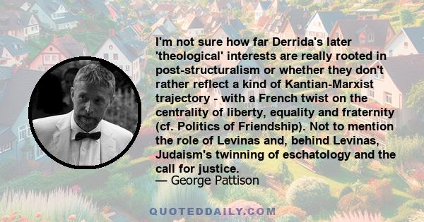 I'm not sure how far Derrida's later 'theological' interests are really rooted in post-structuralism or whether they don't rather reflect a kind of Kantian-Marxist trajectory - with a French twist on the centrality of