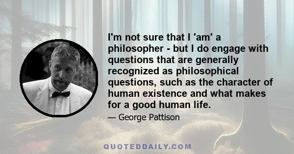 I'm not sure that I 'am' a philosopher - but I do engage with questions that are generally recognized as philosophical questions, such as the character of human existence and what makes for a good human life.