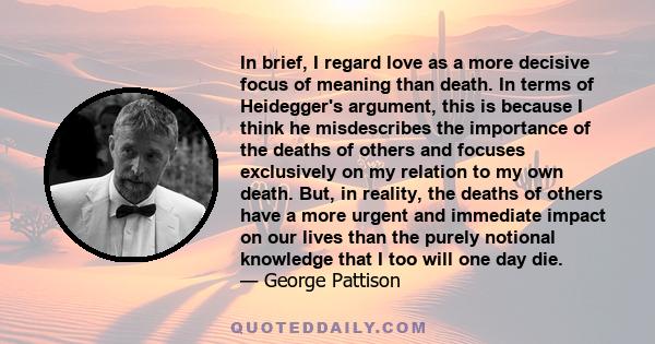 In brief, I regard love as a more decisive focus of meaning than death. In terms of Heidegger's argument, this is because I think he misdescribes the importance of the deaths of others and focuses exclusively on my