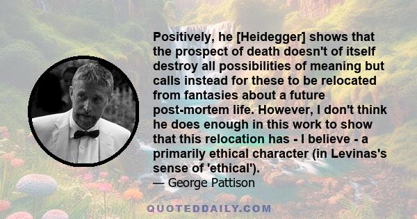 Positively, he [Heidegger] shows that the prospect of death doesn't of itself destroy all possibilities of meaning but calls instead for these to be relocated from fantasies about a future post-mortem life. However, I