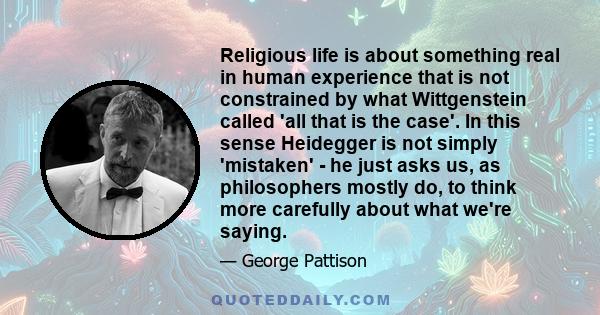 Religious life is about something real in human experience that is not constrained by what Wittgenstein called 'all that is the case'. In this sense Heidegger is not simply 'mistaken' - he just asks us, as philosophers