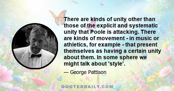 There are kinds of unity other than those of the explicit and systematic unity that Poole is attacking. There are kinds of movement - in music or athletics, for example - that present themselves as having a certain