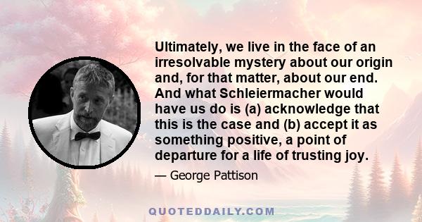 Ultimately, we live in the face of an irresolvable mystery about our origin and, for that matter, about our end. And what Schleiermacher would have us do is (a) acknowledge that this is the case and (b) accept it as
