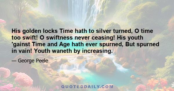 His golden locks Time hath to silver turned, O time too swift! O swiftness never ceasing! His youth 'gainst Time and Age hath ever spurned, But spurned in vain! Youth waneth by increasing.