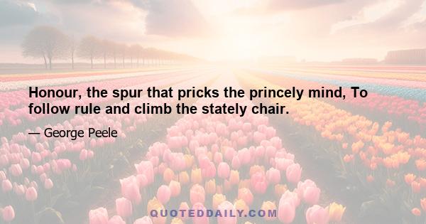 Honour, the spur that pricks the princely mind, To follow rule and climb the stately chair.