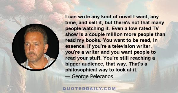 I can write any kind of novel I want, any time, and sell it, but there's not that many people watching it. Even a low-rated TV show is a couple million more people than read my books. You want to be read, in essence. If 