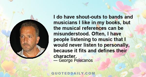 I do have shout-outs to bands and musicians I like in my books, but the musical references can be misunderstood. Often, I have people listening to music that I would never listen to personally, because it fits and