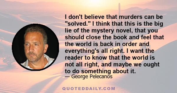 I don't believe that murders can be solved. I think that this is the big lie of the mystery novel, that you should close the book and feel that the world is back in order and everything's all right. I want the reader to 