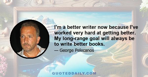 I'm a better writer now because I've worked very hard at getting better. My long-range goal will always be to write better books.