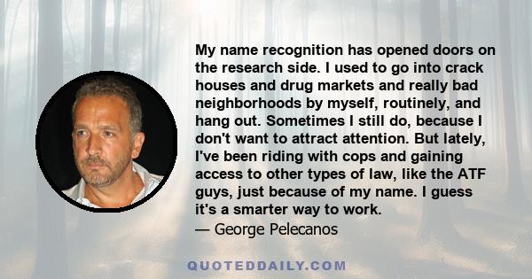 My name recognition has opened doors on the research side. I used to go into crack houses and drug markets and really bad neighborhoods by myself, routinely, and hang out. Sometimes I still do, because I don't want to