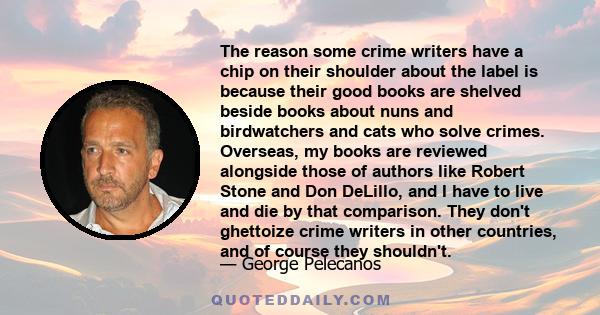 The reason some crime writers have a chip on their shoulder about the label is because their good books are shelved beside books about nuns and birdwatchers and cats who solve crimes. Overseas, my books are reviewed