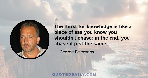 The thirst for knowledge is like a piece of ass you know you shouldn't chase; in the end, you chase it just the same.