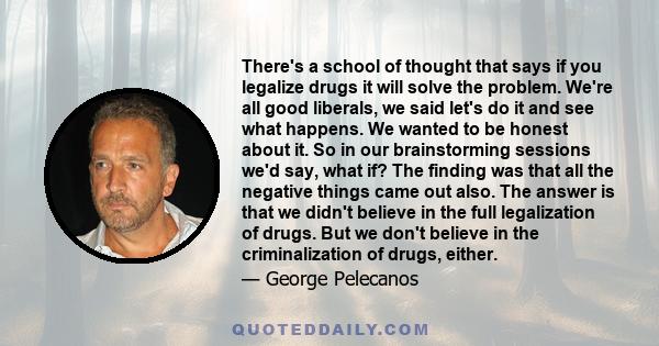 There's a school of thought that says if you legalize drugs it will solve the problem. We're all good liberals, we said let's do it and see what happens. We wanted to be honest about it. So in our brainstorming sessions 