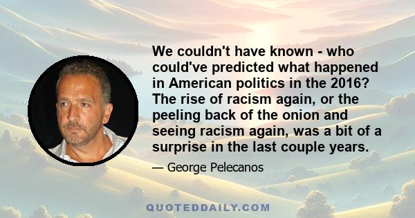 We couldn't have known - who could've predicted what happened in American politics in the 2016? The rise of racism again, or the peeling back of the onion and seeing racism again, was a bit of a surprise in the last