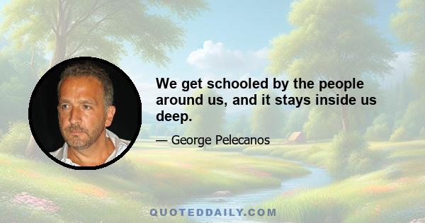 We get schooled by the people around us, and it stays inside us deep.