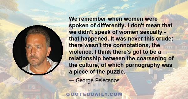 We remember when women were spoken of differently. I don't mean that we didn't speak of women sexually - that happened. It was never this crude: there wasn't the connotations, the violence. I think there's got to be a